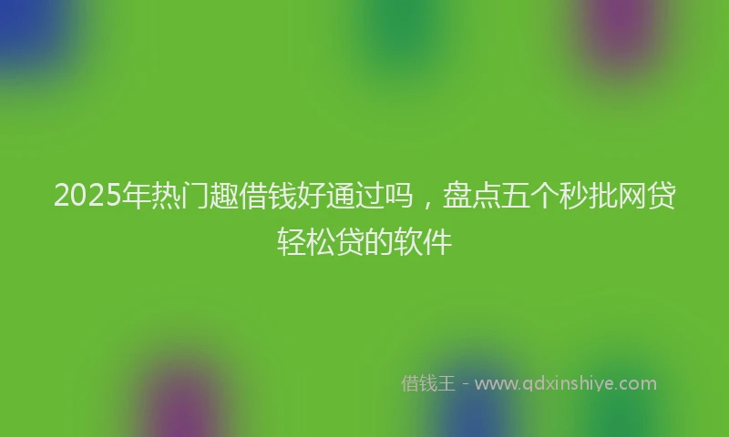2025年热门趣借钱好通过吗，盘点五个秒批网贷轻松贷的软件