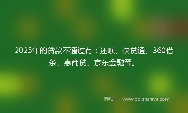 2025年的贷款不通过有：还呗、快贷通、360借条、惠商贷、京东金融等。