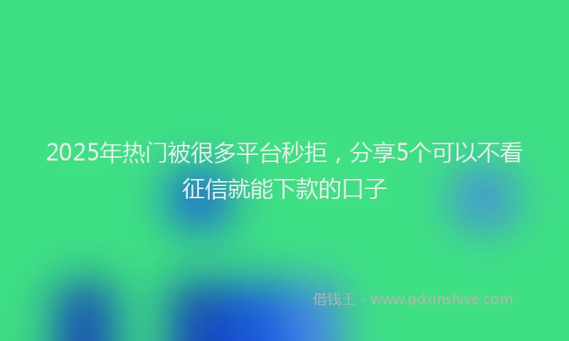 2025年热门被很多平台秒拒，分享5个可以不看征信就能下款的口子