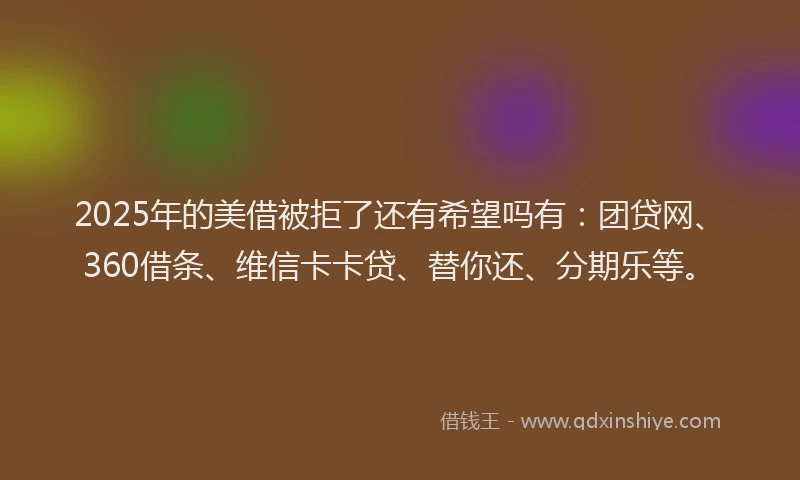 2025年的美借被拒了还有希望吗有：团贷网、360借条、维信卡卡贷、替你还、分期乐等。