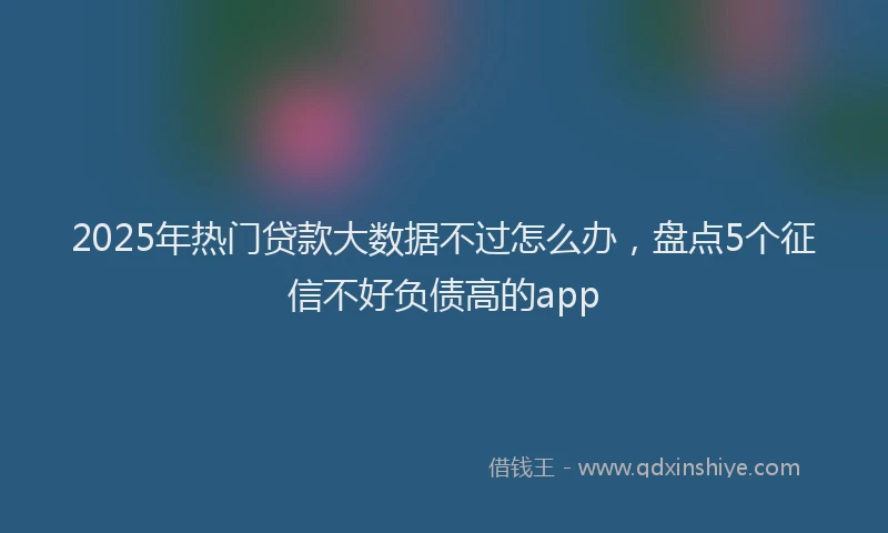 2025年热门贷款大数据不过怎么办，盘点5个征信不好负债高的app