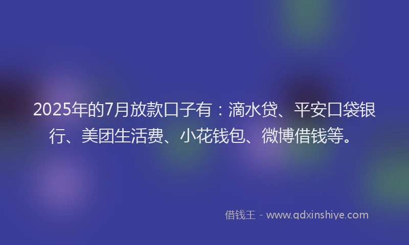 2025年的7月放款口子有：滴水贷、平安口袋银行、美团生活费、小花钱包、微博借钱等。