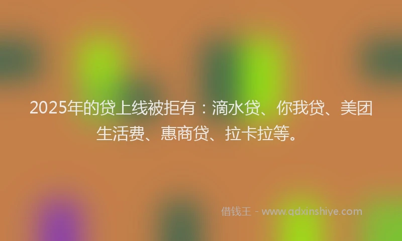 2025年的贷上线被拒有：滴水贷、你我贷、美团生活费、惠商贷、拉卡拉等。