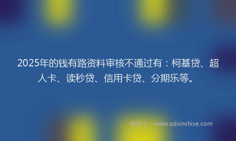 2025年的钱有路资料审核不通过有：柯基贷、超人卡、读秒贷、信用卡贷、分期乐等。