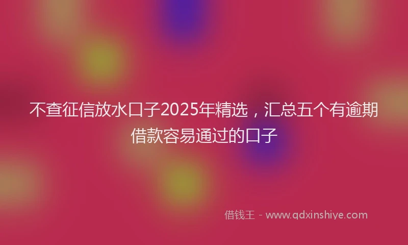 不查征信放水口子2025年精选，汇总五个有逾期借款容易通过的口子