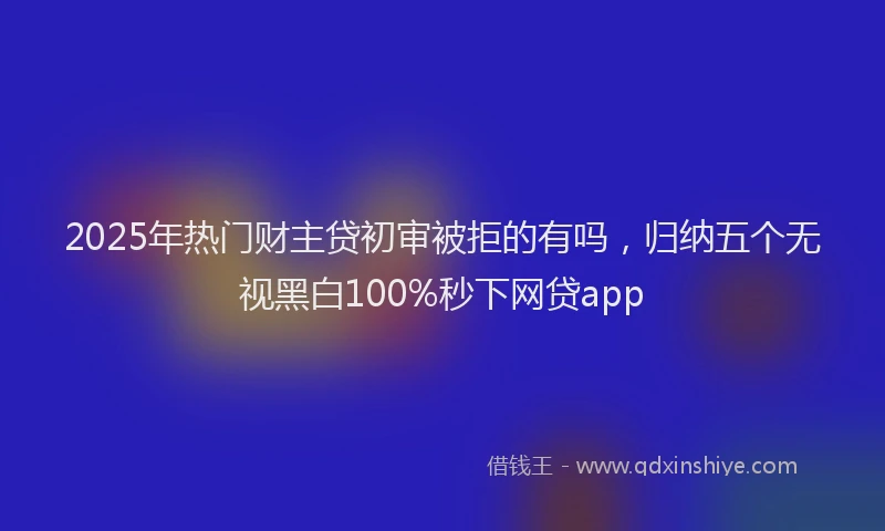2025年热门财主贷初审被拒的有吗，归纳五个无视黑白100%秒下网贷app