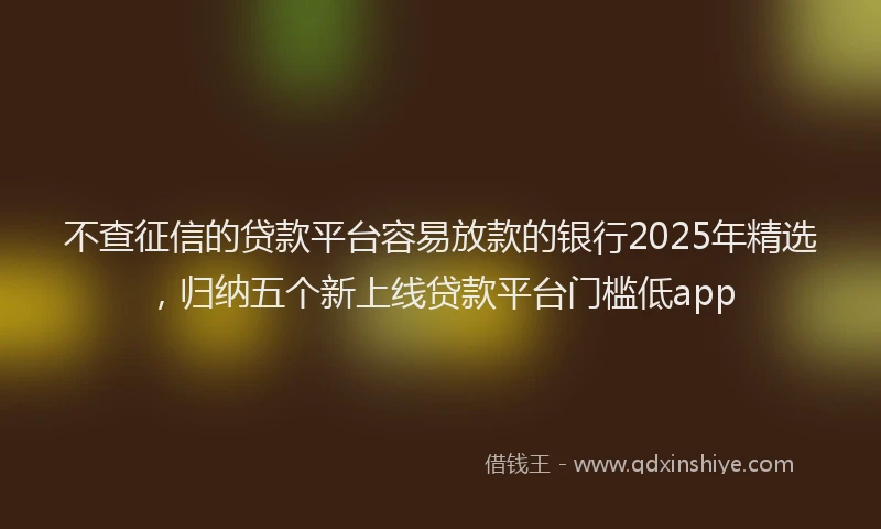 不查征信的贷款平台容易放款的银行2025年精选，归纳五个新上线贷款平台门槛低app