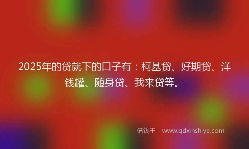 2025年的贷就下的口子有：柯基贷、好期贷、洋钱罐、随身贷、我来贷等。
