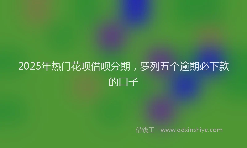 2025年热门花呗借呗分期，罗列五个逾期必下款的口子