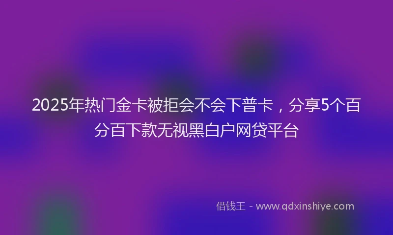 2025年热门金卡被拒会不会下普卡，分享5个百分百下款无视黑白户网贷平台