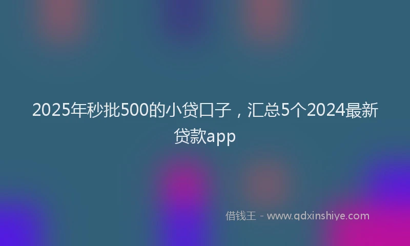 2025年秒批500的小贷口子，汇总5个2024最新贷款app