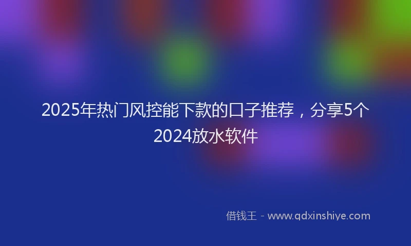 2025年热门风控能下款的口子推荐，分享5个2024放水软件