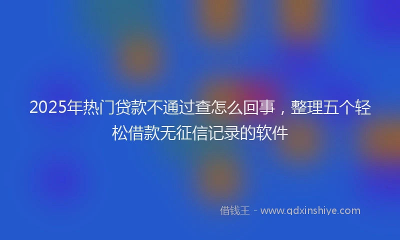 2025年热门贷款不通过查怎么回事，整理五个轻松借款无征信记录的软件