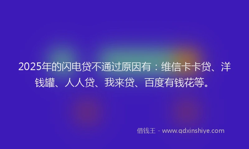 2025年的闪电贷不通过原因有：维信卡卡贷、洋钱罐、人人贷、我来贷、百度有钱花等。