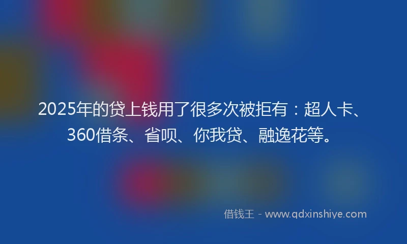 2025年的贷上钱用了很多次被拒有：超人卡、360借条、省呗、你我贷、融逸花等。