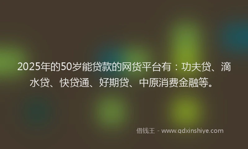 2025年的50岁能贷款的网货平台有：功夫贷、滴水贷、快贷通、好期贷、中原消费金融等。