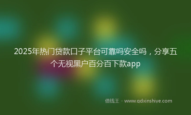 2025年热门贷款口子平台可靠吗安全吗，分享五个无视黑户百分百下款app