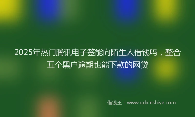 2025年热门腾讯电子签能向陌生人借钱吗，整合五个黑户逾期也能下款的网贷