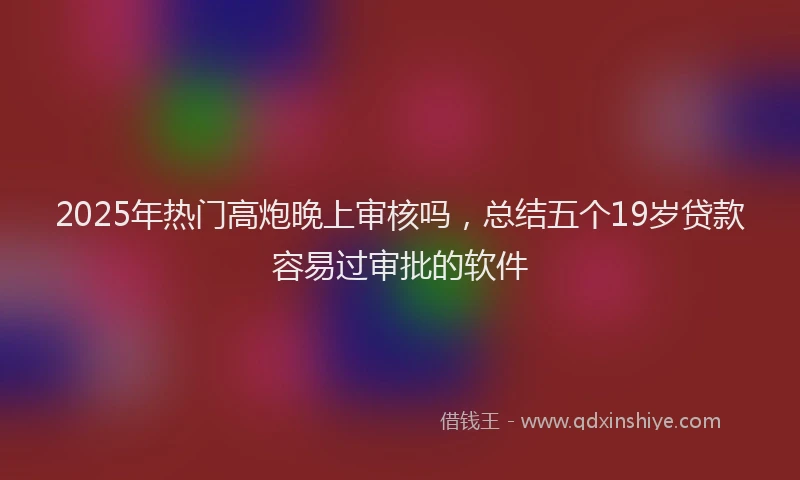 2025年热门高炮晚上审核吗，总结五个19岁贷款容易过审批的软件