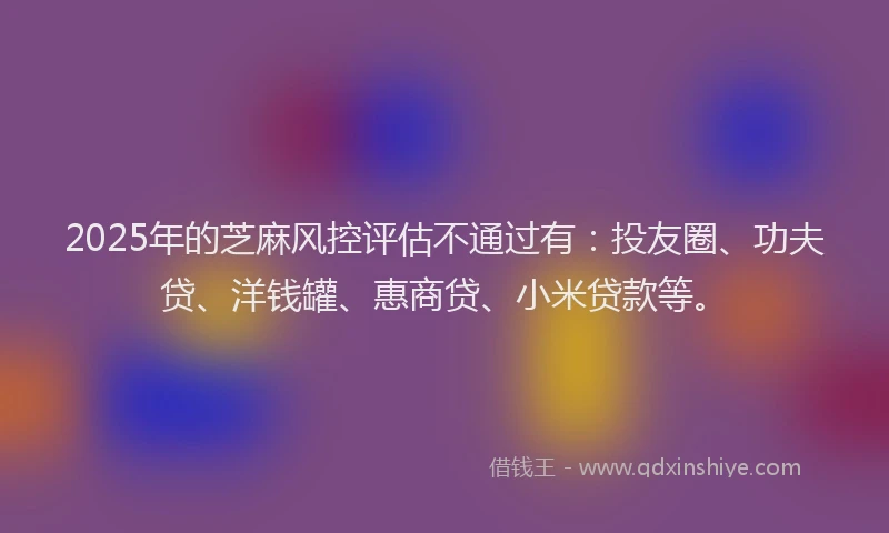 2025年的芝麻风控评估不通过有：投友圈、功夫贷、洋钱罐、惠商贷、小米贷款等。
