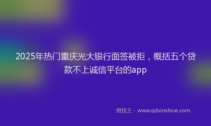 2025年热门重庆光大银行面签被拒，概括五个贷款不上诚信平台的app