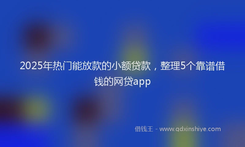 2025年热门能放款的小额贷款，整理5个靠谱借钱的网贷app