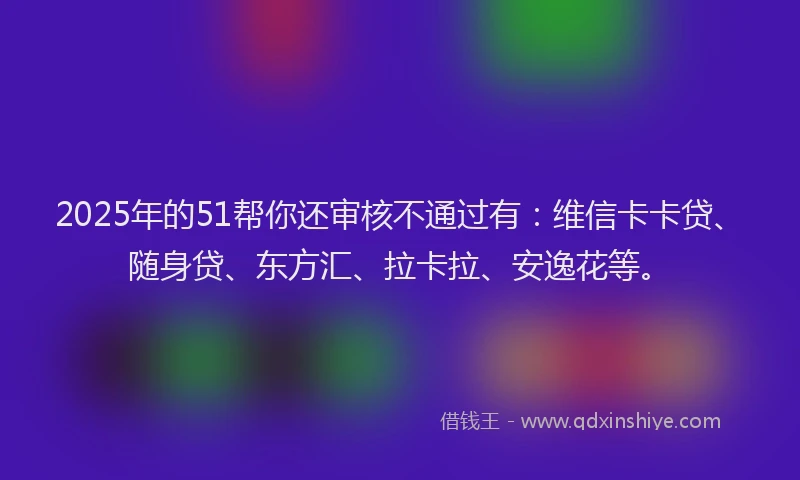 2025年的51帮你还审核不通过有：维信卡卡贷、随身贷、东方汇、拉卡拉、安逸花等。
