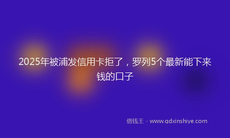 2025年被浦发信用卡拒了，罗列5个最新能下来钱的口子