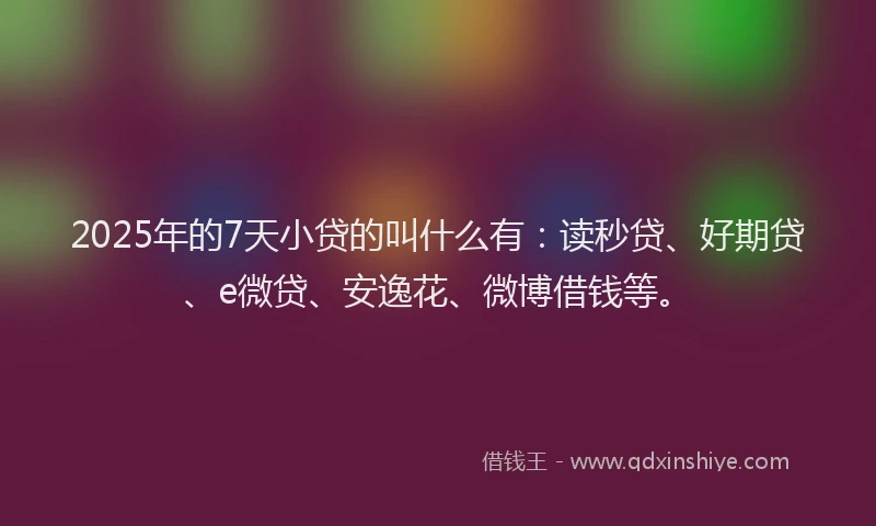 2025年的7天小贷的叫什么有：读秒贷、好期贷、e微贷、安逸花、微博借钱等。