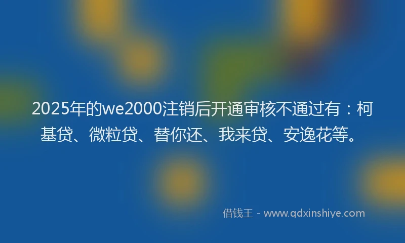 2025年的we2000注销后开通审核不通过有：柯基贷、微粒贷、替你还、我来贷、安逸花等。