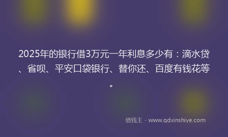 2025年的银行借3万元一年利息多少有：滴水贷、省呗、平安口袋银行、替你还、百度有钱花等。