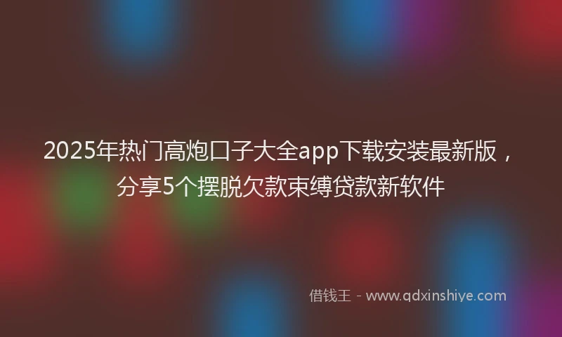2025年热门高炮口子大全app下载安装最新版，分享5个摆脱欠款束缚贷款新软件