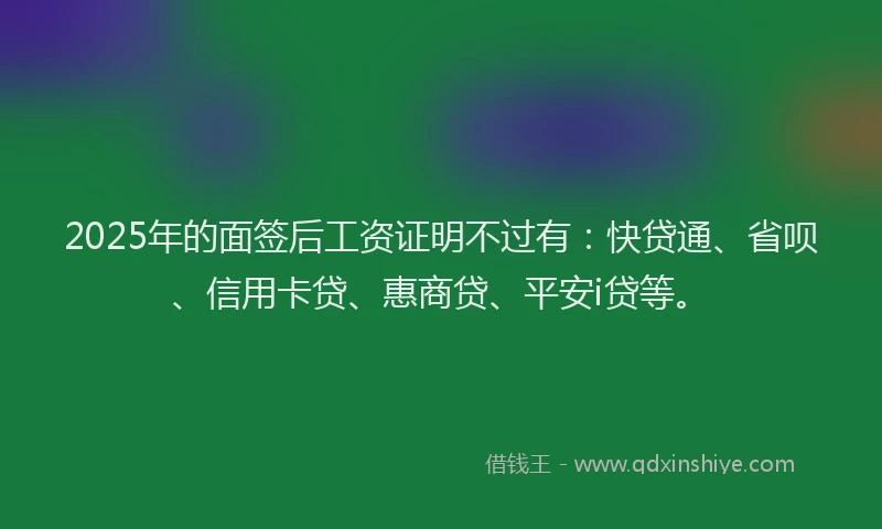 2025年的面签后工资证明不过有：快贷通、省呗、信用卡贷、惠商贷、平安i贷等。