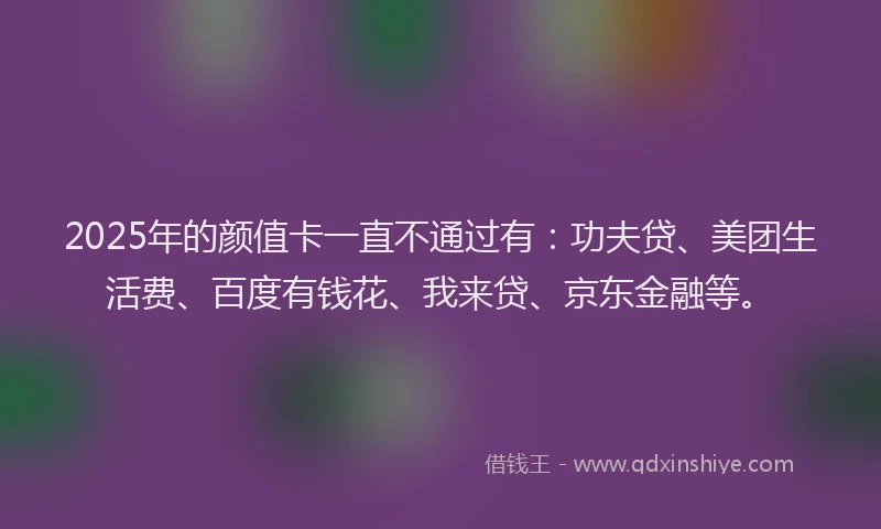 2025年的颜值卡一直不通过有：功夫贷、美团生活费、百度有钱花、我来贷、京东金融等。