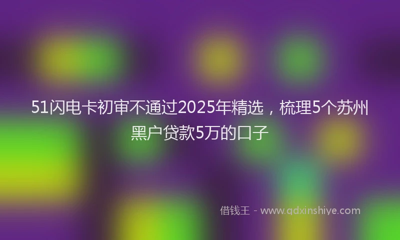 51闪电卡初审不通过2025年精选，梳理5个苏州黑户贷款5万的口子