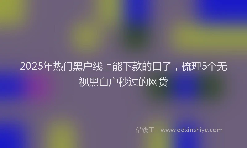 2025年热门黑户线上能下款的口子，梳理5个无视黑白户秒过的网贷
