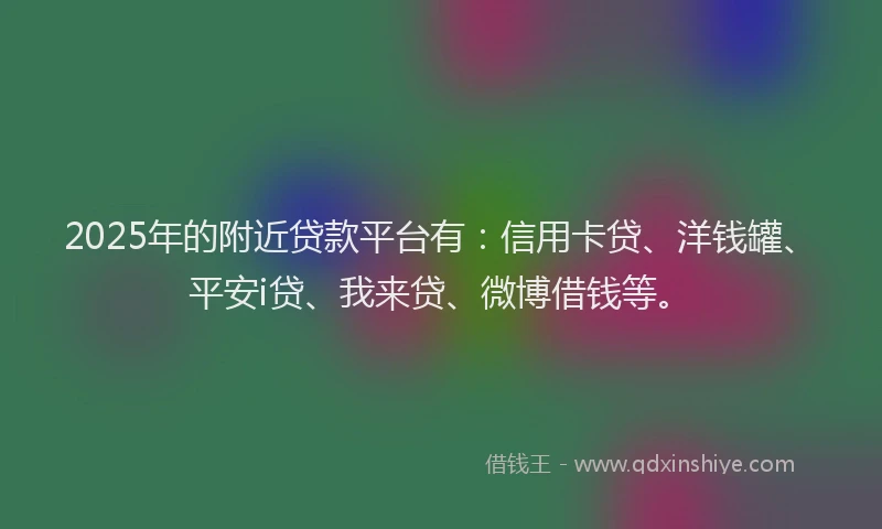 2025年的附近贷款平台有：信用卡贷、洋钱罐、平安i贷、我来贷、微博借钱等。