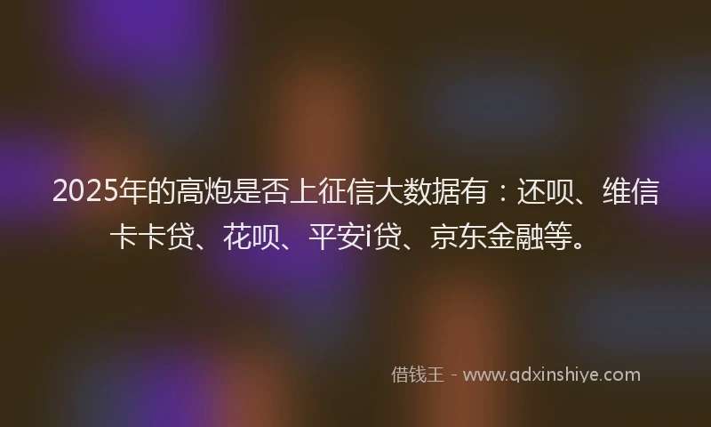2025年的高炮是否上征信大数据有：还呗、维信卡卡贷、花呗、平安i贷、京东金融等。