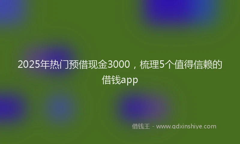 2025年热门预借现金3000，梳理5个值得信赖的借钱app