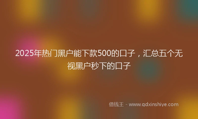 2025年热门黑户能下款500的口子，汇总五个无视黑户秒下的口子