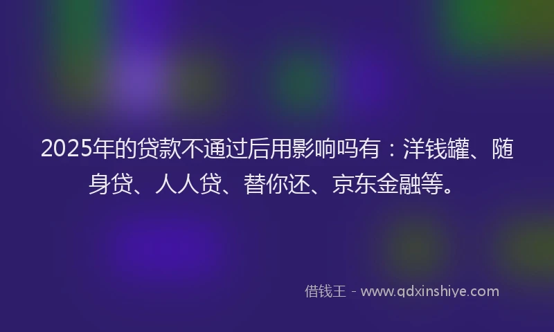 2025年的贷款不通过后用影响吗有：洋钱罐、随身贷、人人贷、替你还、京东金融等。