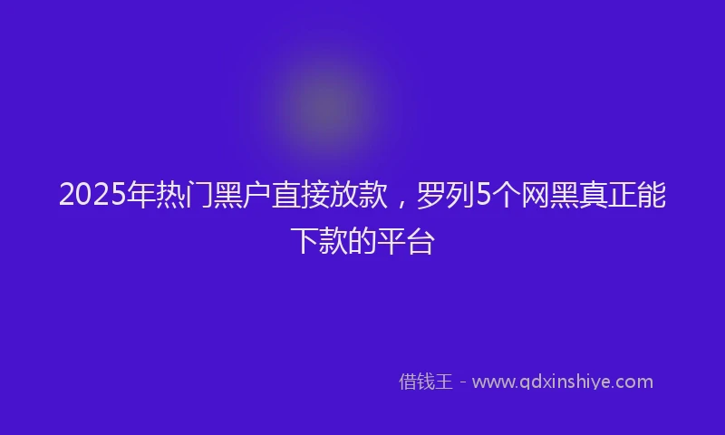 2025年热门黑户直接放款，罗列5个网黑真正能下款的平台