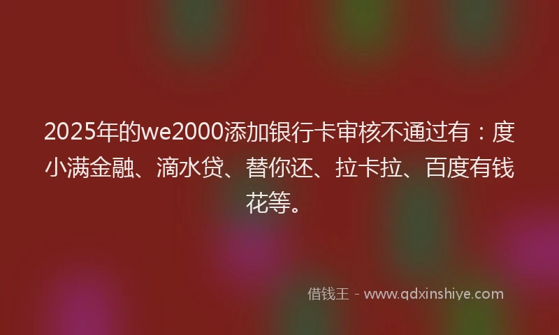 2025年的we2000添加银行卡审核不通过有：度小满金融、滴水贷、替你还、拉卡拉、百度有钱花等。