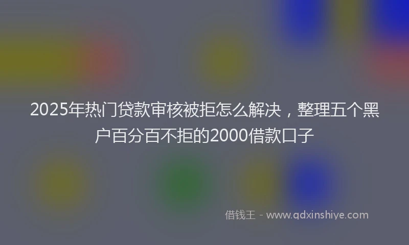 2025年热门贷款审核被拒怎么解决，整理五个黑户百分百不拒的2000借款口子