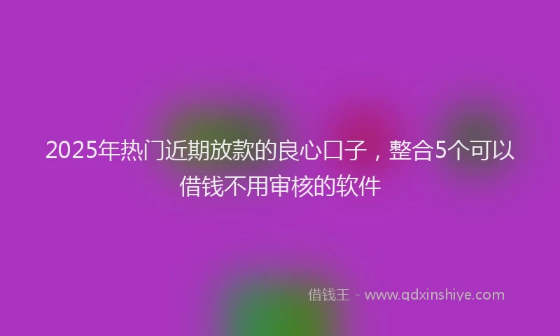 2025年热门近期放款的良心口子，整合5个可以借钱不用审核的软件