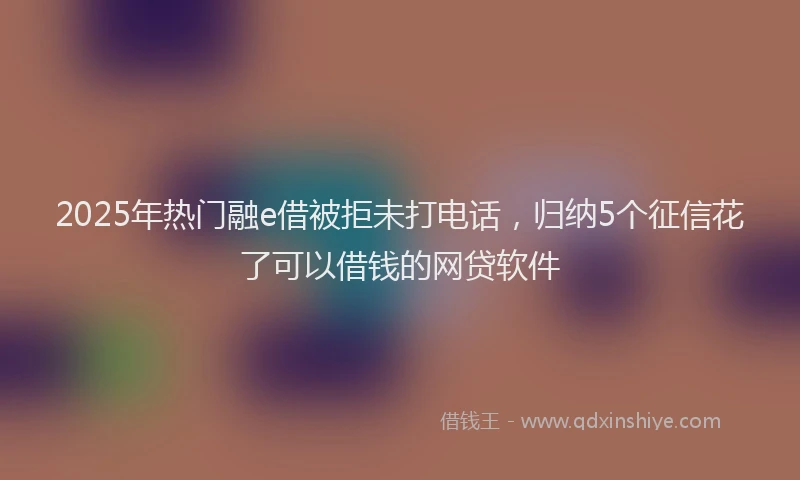 2025年热门融e借被拒未打电话，归纳5个征信花了可以借钱的网贷软件