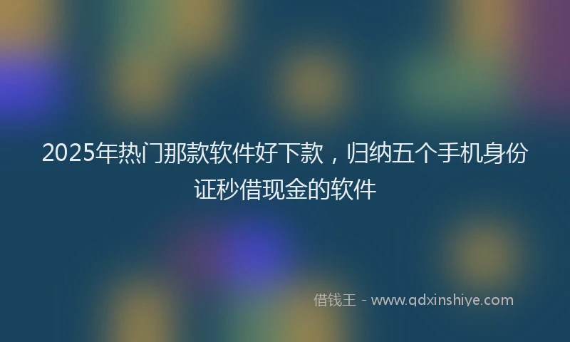 2025年热门那款软件好下款，归纳五个手机身份证秒借现金的软件