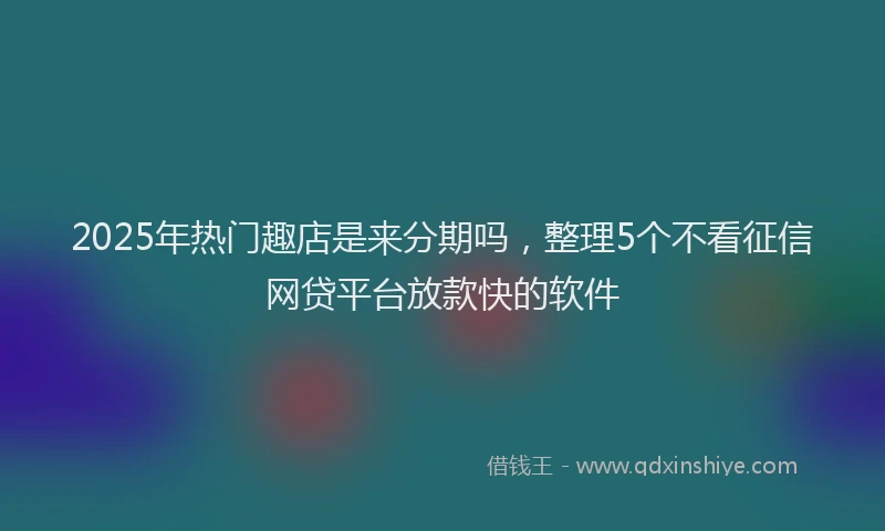 2025年热门趣店是来分期吗，整理5个不看征信网贷平台放款快的软件