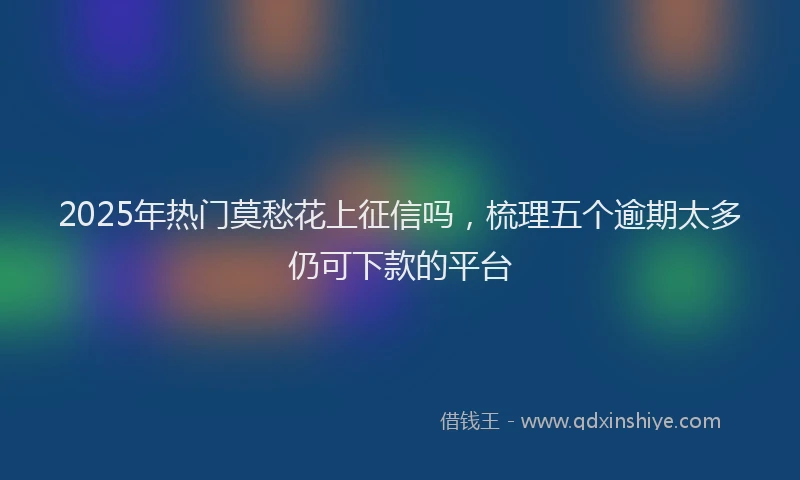 2025年热门莫愁花上征信吗，梳理五个逾期太多仍可下款的平台