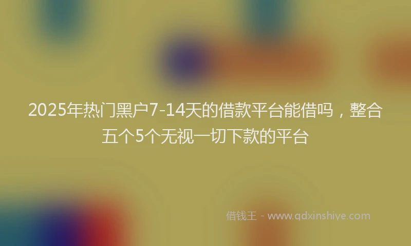 2025年热门黑户7-14天的借款平台能借吗，整合五个5个无视一切下款的平台